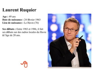 Laurent Ruquier
Age : 49 ans
Date de naissance : 24 février 1963
Lieu de naissance : Le Havre (76)

Ses débuts : Entre 1983 et 1986, il fait
ses débuts sur des radios locales du Havre
à l’âge de 20 ans.




                 
 