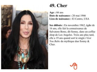 49. Cher
Age : 66 ans
Date de naissance : 20 mai 1946
Lieu de naissance : El Centro, USA

Ses débuts : En novembre 1962, âgée de
16 ans, elle fait la connaissance de
Salvatore Bono, dit Sonny, dans un coffee
shop de Los Angeles. Trois ans plus tard,
elle a 19 ans quand sort le single I Got
You Babe du mythique duo Sonny &
Cher.




                  
 