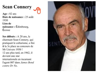 Sean Connery
Age : 82 ans                  
Date de naissance : 25 août
1930
Lieu de
naissance : Édimbourg,
Écosse

Ses débuts : A 20 ans, le
charmant Sean Connery, qui
pratiquait le culturisme, a fini
à la 3e place au concours de
Mr Univers 1950 !
12 ans plus tard, en 1962, il
devient une star
internationale en incarnant
l'agent 007 dans James Bond
contre Dr No.
 