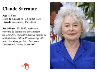 Claude Sarraute
Age : 85 ans
Date de naissance : 24 juillet 1927
Lieu de naissance : Paris (75)

Ses débuts : En 1987, après une
carrière de journaliste (notamment
au 'Monde'), elle entre dans le monde de
la télévision. Elle a 60 ans lorsqu’elle
interview Georges Marchais pour
l'émission L'Heure de vérité''.




                 
 