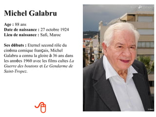 Michel Galabru
Age : 88 ans
Date de naissance : 27 octobre 1924
Lieu de naissance : Safi, Maroc

Ses débuts : Eternel second rôle du
cinéma comique français, Michel
Galabru a connu la gloire à 36 ans dans
les années 1960 avec les films cultes La
Guerre des boutons et Le Gendarme de
Saint-Tropez.




                 
 