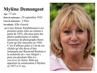 Mylène Demongeot
Age : 77   ans
Date de naissance : 29 septembre 1935
Lieu de naissance : à Nice
Ses débuts : Elle s'inscrit
 au Cours Simon. Parallèlement à ses
    premiers petits rôles au cinéma à
    partir de 1953, elle pose pour des
    photos publicitaires et tombe
    amoureuse du photographe Henri
    Coste qu’elle rencontre en 1956.
    C’est d’ailleurs grâce à l’un de ces
    clichés qu’elle devra d’être
    remarquée par Raymond Rouleau à
    la recherche de « son Abigail »
    pour son prochain film Les
    sorcières de Salem. Rôle qui
    apportera la consécration à Mylène
    en 1957 à 21 ans
 