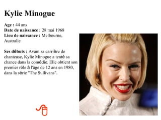 Kylie Minogue
Age : 44 ans
Date de naissance : 28 mai 1968
Lieu de naissance : Melbourne,
Australie

Ses débuts : Avant sa carrière de
chanteuse, Kylie Minogue a tenté sa
chance dans la comédie. Elle obtient son
premier rôle à l'âge de 12 ans en 1980,
dans la série "The Sullivans".




                 
 