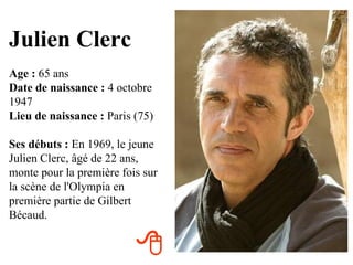 Julien Clerc
Age : 65 ans
Date de naissance : 4 octobre
1947
Lieu de naissance : Paris (75)

Ses débuts : En 1969, le jeune
Julien Clerc, âgé de 22 ans,
monte pour la première fois sur
la scène de l'Olympia en
première partie de Gilbert
Bécaud.


                          
 
