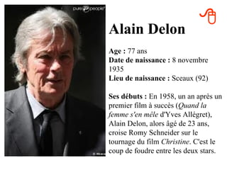 
Alain Delon
Age : 77 ans
Date de naissance : 8 novembre
1935
Lieu de naissance : Sceaux (92)

Ses débuts : En 1958, un an après un
premier film à succès (Quand la
femme s'en mêle d'Yves Allégret),
Alain Delon, alors âgé de 23 ans,
croise Romy Schneider sur le
tournage du film Christine. C'est le
coup de foudre entre les deux stars.
 