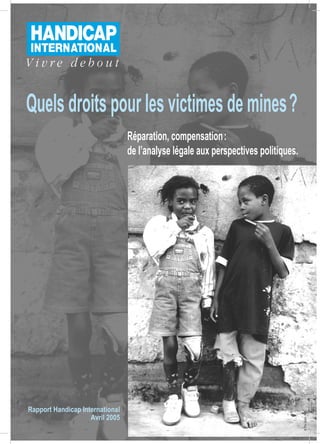 Quels droits pour les victimes de mines ?
                                 Réparation, compensation :
                                 de l’analyse légale aux perspectives politiques.




Rapport Handicap International
                                                                                    © Tim Grant - ICBL




                    Avril 2005
 
