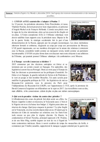 Annexe : Articles d’après « Le Monde », décembre 2014 : bref aperçu des tensions internationales et des menaces
possibles.
1- L’OTAN et l’UE sauront-elles s’adapter à Poutine ?
Le 15 janvier, les présidents ukrainien, Petro Porochenko, et russe,
Vladimir Poutine, doivent poursuivre leurs négociations, en présence
d’Angela Merkel et de François Hollande. L’année sera placée sous
le signe de la crise ukrainienne, alors qu’un cessez-le-feu fragile est
en place. L’Union européenne (UE) et l’Alliance atlantique vont
devoir redéfinir leurs rapports avec le président russe. Depuis la fin
de la guerre froide, la stratégie occidentale fait le pari d’une
démocratisation de la Russie, appuyée par les progrès économiques. Les deux institutions
alternent fermeté et embarras, réagissant au coup par coup aux provocations de Moscou.
L’UE paraît impuissante, car ses membres divergent sur la nature des relations à entretenir
avec la Russie, considérée tantôt comme un menaçant voisin, tantôt comme un partenaire
incontournable. L’OTAN est plus ferme dans son discours mais reste réticente à une adhésion
de l’Ukraine, qui pourrait pousser l’Alliance atlantique à la confrontation avec Moscou.
2- L’Europe va-t-elle à nouveau se déchirer ?
2015 commence par des élections anticipées en Grèce et se
terminera par un scrutin crucial en Espagne. Fin septembre, des
législatives auront lieu au Portugal. Dans ces trois pays d’Europe du
Sud, les électeurs se prononceront sur les politiques d’austérité. En
Grèce et en Espagne, la gauche radicale de Syriza et de Podemos a
le vent en poupe et fait trembler Bruxelles. Un autre scrutin peut
modifier la géographie politique de l’UE : les législatives de mai au
Royaume-Uni porteront, sous la pression du Parti pour
l’indépendance du Royaume-Uni (UKIP), sur l’appartenance à l’UE, après la promesse de
David Cameron d’organiser un référendum sur le sujet en 2017. Les travaillistes sont en tête,
mais affaiblis, et les conservateurs cèdent de plus en plus aux sirènes eurosceptiques.
3- Qui sera la première victime du contre-choc pétrolier ?
L’effondrement des cours du pétrole fait déjà sentir ses effets. La
Russie s’apprête à entrer en récession, le Venezuela aussi. L’Iran et
le Nigeria ont revu à la baisse leur budget. L’Algérie puise dans ses
réserves de change. Quel pays craquera le premier ? Le plus fragile
est le Venezuela, en crise ouverte depuis déjà un an. D’autant que la
décision de Cuba de normaliser ses relations avec les Etats-Unis
isole encore un peu plus le régime chaviste. En Russie, la
condamnation d’Alexeï Navalny, principal opposant à M. Poutine,
et de son frère Oleg, semble augurer un tour de vis à l’égard de
toute contestation intérieure. Reste à savoir combien de temps les monarchies du Golfe, à
commencer par l’Arabie saoudite, supporteront le manque à gagner entraîné par la guerre des
Vladimir Poutine, 09/05/14 à
Sébastopol.
Pablo Iglesias,dirigeantde Podemos
Le ministre saoudien du pétrole,Ali
Ibrahim Al-Naïmi
 