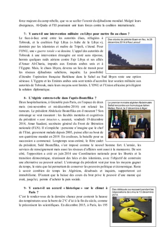 force majeure du camp rebelle, que va se sceller l’avenir du djihadisme mondial. Malgré leurs
divergences, Al-Qaida et l’EI pourraient unir leurs forces contre la coalition internationale.
7- Y aura-t-il une intervention militaire en Libye pour mettre fin au chaos ?
Le face-à-face armé entre les autorités élues, réfugiées à
Tobrouk, et la coalition Fajr Libya (« Aube de la Libye »),
dominée par les islamistes et maître de Tripoli, s’étend. Pour
l’ONU, une « guerre totale » se dessine. L’appel des autorités de
Tobrouk à une intervention étrangère est resté sans réponse,
hormis quelques raids aériens contre Fajr Libya et ses alliés
d’Ansar Al-Charia, imputés aux Emirats arabes unis et à
l’Egypte. Mais, le chaos libyen, devenu un lieu de transit pour
les réseaux djihadistes sahéliens, inquiète. La possibilité
d’étendre l’opération française Barkhane dans le Sahel au Sud libyen reste une option
sérieuse. L’Egypte et les Emirats arabes unis sont tentés d’accroître leur soutien militaire aux
autorités de Tobrouk, mais leurs moyens sont limités. L’ONU et l’Union africaine privilégient
la solution diplomatique.
8- L’Algérie entrera-t-elle dans l’après-Bouteflika ?
Deux hospitalisations, à Grenoble puis Paris, en l’espace de deux
mois (mi-novembre et mi-décembre 2014) ont relancé les
rumeurs. Le président Abdelaziz Bouteflika est-il mourant ? Son
entourage se veut rassurant : les facultés mentales et cognitives
du président « sont intactes », assurait, vendredi 19 décembre
2014, Amar Saadani, secrétaire général du Front de libération
nationale (FLN). Il n’empêche : personne n’imagine que le chef
de l’Etat, gravement malade depuis 2005, puisse aller au bout de
son quatrième mandat en 2019. En coulisses, la bataille pour sa
succession a commencé. Longtemps sous-estimé, le frère cadet
du président, Saïd Bouteflika, s’est imposé comme le nouvel homme fort. L’armée, les
services de renseignement mais aussi les réseaux d’affaires sont aussi à la manœuvre. De son
côté, l’opposition a créé en juin 2014 une Coordination nationale pour les libertés et la
transition démocratique, réunissant des laïcs et des islamistes, avec l’objectif de construire
une alternative au pouvoir actuel. L’entourage du président veut par tous les moyens gagner
du temps, le statu quo lui permettant de conserver les pouvoirs politique et économique. Reste
à savoir combien de temps les Algériens, désabusés et inquiets, supporteront cet
immobilisme. D’autant que la baisse des cours du brut prive le pouvoir d’une manne qui
avait, jusqu’ici, permis d’acheter la paix sociale.
9- Y aura-t-il un accord « historique » sur le climat à
Paris ?
C’est le rendez-vous de la dernière chance pour contenir la hausse
des températures sous la barre de 2°C d’ici à la fin du siècle, comme
le préconisent les scientifiques. En décembre 2015, à Paris, les 195
Des stocks de pétrole libyen en feu, le 28
décembre 2014 à Ras Lanouf
Le premier ministre algérien Abdelmalek
Sellal rencontre son homologue italien
Matteo Renzi, le 2 décembre à Alger
Des délégués se reposentpendantles
négociations de Lima,le 13 décembre
2014.
 
