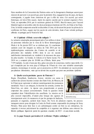 Etats membres de la Convention des Nations unies sur le changement climatique auront pour
mission de parvenir à un accord qui, pour la première fois, engagerait tous les pays, de façon
contraignante, à juguler leurs émissions de gaz à effet de serre. Cet accord, qui serait
historique, est loin d’être acquis. Après les espoirs suscités par le sommet organisé à New
York, en septembre 2014, par le secrétaire général de l’ONU, Ban Ki-moon, puis l’accord
bilatéral signé en novembre entre les deux principaux émetteurs de CO2, la Chine et les Etats-
Unis, le timide compromis arraché en décembre à Lima, où devaient être posés les jalons de la
conférence de Paris, augure mal du succès de cette dernière, faute d’une volonté politique
affirmée et partagée par le Nord et le Sud.
10- L’épidémie d’Ebola sera-t-elle endiguée ?
Le scénario catastrophe pronostiquant près d’un million et demi
de personnes infectées par le virus de la fièvre hémorragique
Ebola à la fin janvier 2015 ne se réalisera pas. Ce cauchemar
sanitaire avait été imaginé au milieu de l’été 2014 par les
épidémiologistes américains des Centres de contrôle et de
prévention des maladies (CDC) dans le cas où aucune
mobilisation internationale ne viendrait à la rescousse des pays
les plus touchés : la Guinée, le Liberia et la Sierra Leone. Fin
2014 on y comptait plus de 20 000 cas d’Ebola, fatals pour
7 879 malades. Le pire n’aura pas lieu, grâce une prise de conscience, tardive mais réelle. Ce
qui n’empêche pas les trois pays d’Afrique de l’Ouest de vivre une véritable catastrophe
sanitaire, économique et sociale, qui se poursuivra en 2015. En attendant un vaccin promis
par plusieurs laboratoires, mais qui ne devrait être au point que pour une prochaine épidémie.
11- Quelle sera la prochaine guerre de l’Internet ?
Regin, #SonyHack, Sandworm, Axiom : derrière ces noms se
cachent des actions récentes (venues des Etats-Unis, de Moscou, de
la Chine) pour espionner et saboter numériquement des puissances
mondiales. Face à ces attaques, la doctrine de certains, comme les
Etats-Unis, est claire : la riposte sera proportionnée et pourra
emprunter des canaux conventionnels. Toute la question réside
cependant dans l’identification des assaillants. La mission est le
plus souvent impossible, d’autant plus lorsque des agences de
renseignement sont à la manœuvre et que les groupes de hackeurs,
puissants et organisés, cachent leurs traces. De l’avis de plusieurs experts, les preuves
manquent encore pour désigner la Corée du Nord comme responsable du piratage de Sony
Pictures. Mais pour faire face à ces cyberattaques contre un Etat ou ses entreprises, les
capacités à trouver précisément les coupables et à organiser une défense sans entraver les
libertés publiques figureront parmi les questions cruciales de 2015 – et sans doute au-delà.
12- Le pape François parviendra-t-il à réformer l’Eglise catholique ?
Sierra Leone, en octobre 2014
Au musée de la guerrede Séoul, le 23
décembre 2014.
 