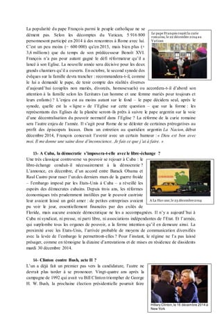 La popularité du pape François parmi le peuple catholique ne se
dément pas. Selon les décomptes du Vatican, 5 916 800
personnesont participé en 2014 à des rencontres à Rome avec lui.
C’est un peu moins (− 600 000) qu’en 2013, mais bien plus (+
3,6 millions) que du temps de son prédécesseur Benoît XVI.
François n’a pas pour autant gagné le défi réformateur qu’il a
lancé à son Eglise. La nouvelle année sera décisive pour les deux
grands chantiers qu’il a ouverts. En octobre, le second synode des
évêques sur la famille devra trancher : recommandera-t-il, comme
le lui a demandé le pape, de tenir compte des réalités diverses
d’aujourd’hui (couples non mariés, divorcés, homosexuels) ou accordera-t-il d’abord son
attention à la famille selon les Ecritures (un homme et une femme mariés pour toujours et
leurs enfants) ? L’enjeu est au moins autant sur le fond – le pape décidera seul, après le
synode, quelle est la « ligne » de l’Eglise sur cette question – que sur la forme : les
représentants des Eglises de la planète seront-ils prêts à suivre le pape argentin sur la voie
d’une décentralisation du pouvoir normatif dans l’Eglise ? La réforme de la curie romaine
sera l’autre enjeu de l’année. Il s’agit pour Rome de se délester de certaines prérogatives au
profit des épiscopats locaux. Dans un entretien au quotidien argentin La Nacion, début
décembre 2014, François concevait l’avenir avec un certain humour : « Dieu est bon avec
moi. Il me donne une saine dose d’inconscience. Je fais ce que j’ai à faire. »
13- A Cuba, la démocratie s’imposera-t-elle avec le libre-échange ?
Une très classique controverse va pouvoir se rejouer à Cuba : le
libre-échange conduit-il nécessairement à la démocratie ?
L’annonce, en décembre, d’un accord entre Barack Obama et
Raul Castro pour raser l’un des derniers murs de la guerre froide
– l’embargo imposé par les Etats-Unis à Cuba – a réveillé les
espoirs des démocrates cubains. Depuis trois ans, les réformes
économiques très prudemment instillées par le pouvoir castriste
leur avaient laissé un goût amer : de petites entreprises avaient
pu voir le jour, essentiellement financées par des exilés de
Floride, mais aucune avancée démocratique ne les a accompagnées. Il n’y a aujourd’hui à
Cuba ni syndicat, ni presse, ni parti libre, ni associations indépendantes de l’Etat. Et l’armée,
qui surplombe tous les organes de pouvoir, a la ferme intention qu’il en demeure ainsi. La
proximité avec les Etats-Unis, l’arrivée probable de moyens de communication diversifiés
avec la levée de l’embargo le permettront-elles ? Pour l’instant, le régime ne l’a pas laissé
présager, comme en témoigne la dizaine d’arrestations et de mises en résidence de dissidents
mardi 30 décembre 2014.
14- Clinton contre Bush, acte II ?
L’un a déjà fait un premier pas vers la candidature, l’autre ne
devrait plus tarder à se prononcer. Vingt-quatre ans après la
campagne de 1992 qui avait vu Bill Clinton triompher de George
H. W. Bush, la prochaine élection présidentielle pourrait faire
Le pape François reçoit la curie
romaine, le 22 décembre 2014 au
Vatican
A La Hav ane,le 23 décembre2014
Hillary Clinton,le 16 décembre 2014 à
New York
 