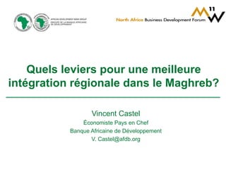 Quels leviers pour une meilleure 
intégration régionale dans le Maghreb? 
Vincent Castel 
Économiste Pays en Chef 
Banque Africaine de Développement 
V. Castel@afdb.org 
 