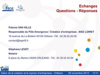 Echanges
Questions - Réponses

Paloma VAN HILLE
Responsable du Pôle Emergence / Création d’entreprises - BGE LOIRET

18 avenue de La Bolière 45100 Orléans -Tél : 02.38.22.20.09
contact@bge45.fr

Stéphane LEVET
Notaire
6 place du Martroi 45000 ORLEANS - Tél : 02 38 24 04 64

Salon de la création et la reprise d’entreprises - Orléans

29 novembre 2013

11/11
/10

 