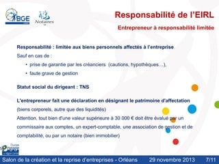 Responsabilité de l’EIRL
Entrepreneur à responsabilité limitée
Responsabilité : limitée aux biens personnels affectés à l’entreprise
Sauf en cas de :
• prise de garantie par les créanciers (cautions, hypothèques…),
• faute grave de gestion
Statut social du dirigeant : TNS
L'entrepreneur fait une déclaration en désignant le patrimoine d'affectation
(biens corporels, autre que des liquidités)
Attention, tout bien d'une valeur supérieure à 30 000 € doit être évalué par un
commissaire aux comptes, un expert-comptable, une association de gestion et de

comptabilité, ou par un notaire (bien immobilier)

Salon de la création et la reprise d’entreprises - Orléans

29 novembre 2013

7/11
/10

 