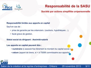 Responsabilité de la SASU
Société par actions simplifiée unipersonnelle

Responsabilité limitée aux apports en capital
Sauf en cas de :
• prise de garantie par les créanciers (cautions, hypothèques…),

• faute grave de gestion.
Statut social du dirigeant : Assimilé-salarié

Les apports en capital peuvent être :
• numéraire (L’associé fixe librement le montant du capital social.)
• nature (apport de biens, si > à 7500€ commissaire aux apports)

Salon de la création et la reprise d’entreprises - Orléans

29 novembre 2013

9/11
/10

 