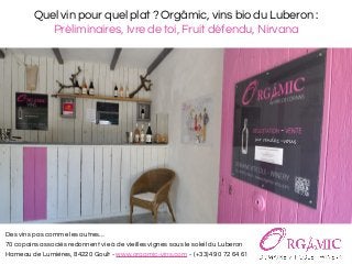 Quel vin pour quel plat ? Orgâmic, vins bio du Luberon :
Préliminaires, Ivre de toi, Fruit défendu, Nirvana
Des vins pas comme les autres…
70 copains associés redonnent vie à de vieilles vignes sous le soleil du Luberon
Hameau de Lumières, 84220 Goult - www.orgamic-vins.com - (+33)4 90 72 64 61
 