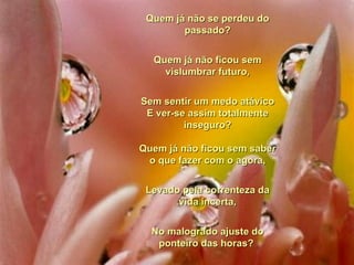 Quem já não se perdeu do passado? Quem já não ficou sem vislumbrar futuro, Sem sentir um medo atávico E ver-se assim totalmente inseguro? Quem já não ficou sem saber o que fazer com o agora, Levado pela correnteza da vida incerta, No malogrado ajuste do ponteiro das horas?  