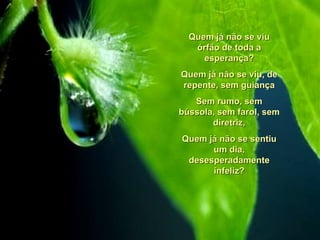 Quem já não se viu órfão de toda a esperança? Quem já não se viu, de repente, sem guiança Sem rumo, sem bússola, sem farol, sem diretriz, Quem já não se sentiu um dia, desesperadamente infeliz? 