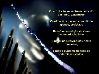 Quem já não se sentou à beira do caminho, extenuado Vendo a vida passar, como filme apenas, projetado Na ínfima condição de mero espectador isolado E nada mais reivindicou neste momento, Senão a suprema bênção de poder ficar calado?   