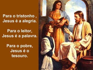 Para o tristonho ,
Jesus é a alegria.
Para o leitor,
Jesus é a palavra.
Para o pobre,
Jesus é o
tesouro.
 