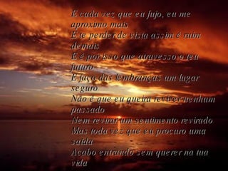 E cada vez que eu fujo, eu me aproximo mais E te perder de vista assim é ruim demais E é por isso que atravesso o teu futuro E faço das lembranças um lugar seguro Não é que eu queira reviver nenhum passado Nem revirar um sentimento revirado Mas toda vez que eu procuro uma saída Acabo entrando sem querer na tua vida 