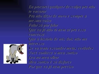 Eu procurei qualquer desculpa pra não te encarar Pra não dizer de novo e sempre a mesma coisa Falar só por falar Que eu já não tô nem aí pra essa conversa Que a história de nós dois não me interessa Se eu tento esconder meias verdades Você conhece o meu sorriso Leu no meu olhar Meu sorriso é só disfarce Por que eu já nem preciso 
