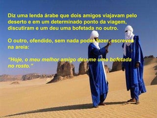 Diz uma lenda árabe que dois amigos viajavam pelo deserto e em um determinado ponto da viagem, discutiram e um deu uma bofetada no outro. O outro, ofendido, sem nada poder fazer, escreveu na areia: “ Hoje, o meu melhor amigo deu-me uma bofetada  no rosto.” 