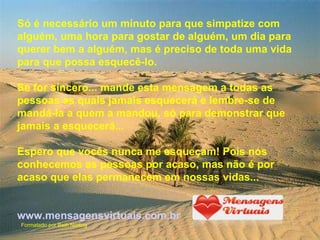 Só é necessário um minuto para que simpatize com alguém, uma hora para gostar de alguém, um dia para querer bem a alguém, mas é preciso de toda uma vida para que possa esquecê-lo. Se for sincero... mande esta mensagem a todas as pessoas as quais jamais esquecerá e lembre-se de mandá-la a quem a mandou, só para demonstrar que jamais a esquecerá... Espero que vocês nunca me esqueçam! Pois nós conhecemos as pessoas por acaso, mas não é por acaso que elas permanecem em nossas vidas...  www.mensagensvirtuais.com.br Formatado por Beth Norling 