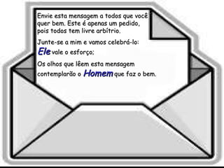 Envie esta mensagem a todos que você quer bem. Este é apenas um pedido,  pois todos tem livre arbítrio. Junte-se a mim e vamos celebrá-lo:  Ele  vale o esforço;  Os olhos que lêem esta mensagem contemplarão o  Homem  que faz o bem. 