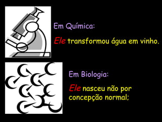 Em Biologia : Ele   nasceu não por concepção normal; Em Química: Ele   transformou água em vinho. 