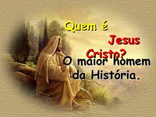 Quem é  Jesus Cristo? O maior homem da História. 