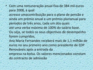 Com uma remuneração anual fixa de 384 mil euros para 2008, à qual acresce umacontribuição para o plano de pensão e ainda um prémio anual e um prémio plurianual para períodos de três anos, cada um dos quais até uma verba máxima de 100% do salário base. Ou seja, se todos os seus objectivos de desempenho forem cumpridos, Ana Maria Fernandes receberá mais de 1,1 milhão de euros no seu primeiro ano como presidente de EDP Renováveis após a entrada da empresa na bolsa. Os valores mencionados constam do contracto de admissão 