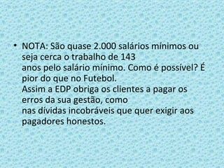 NOTA: São quase 2.000 salários mínimos ou seja cerca o trabalho de 143 anos pelo salário mínimo. Como é possível? É pior do que no Futebol. Assim a EDP obriga os clientes a pagar os erros da sua gestão, como nas dívidas incobráveis que quer exigir aos pagadores honestos.   