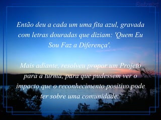 Então deu a cada um uma fita azul, gravada com letras douradas que diziam: 'Quem Eu Sou Faz a Diferença'.  Mais adiante, resolveu propor um Projeto para a turma, para que pudessem ver o impacto que o reconhecimento positivo pode ter sobre uma comunidade.   
