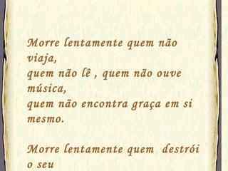 Morre lentamente quem não viaja, quem não lê , quem não ouve música, quem não encontra graça em si mesmo. Morre lentamente quem  destrói o seu  amor-próprio, quem não se deixa ajudar. 