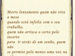 Morre lentamente quem não vira a mesa quando está infeliz com o seu trabalho, quem não arrisca o certo pelo incerto  para  ir atrás de um sonho, quem não  se permite pelo menos uma vez na vida fugir dos conselhos sensatos.  