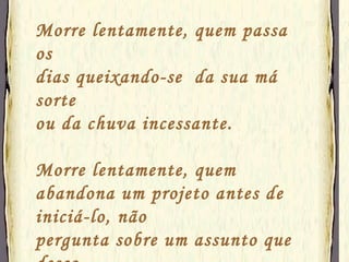 Morre lentamente, quem passa os  dias queixando-se  da sua má sorte ou da chuva incessante. Morre lentamente, quem abandona um projeto antes de iniciá-lo, não pergunta sobre um assunto que desco- nhece ou não responde quando lhe indagam sobre algo que sabe. 