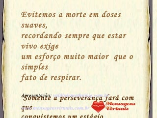 Evitemos a morte em doses suaves, recordando sempre que estar vivo exige  um esforço muito maior  que o simples fato de respirar. " Sómente a perseverança fará com que  conquistemos um estágio esplêndido  de  felicidade"  Apresentação:  [email_address] www.mensagensvirtuais.com.br 