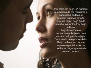 Por falar em beijo, só namora quem beija de mil maneiras e sabe cada pedaço  e gostinho da boca amada. Beijo de roçar, beijo fundo, inteirão, os molhados, beijo na testa,  beijo livre como o pensamento, beijo na hora certa e no lugar desejado. Sem medo nem preconceito. Beijo na face, na nuca e aquele especial atrás da orelha, no lugar que só ele ou ela conhece. 
