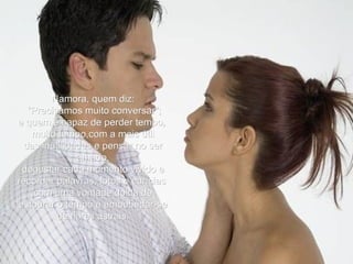 Namora, quem diz:  "Precisamos muito conversar"; e quem é capaz de perder tempo,  muito tempo,com a mais útil das inutilidades e pensar no ser amado, degustar cada momento vivido e recordar palavras, fotos e carícias  com uma vontade doida de estourar o tempo e embebedar-se de flores astrais. 