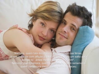 Namora, quem fala da infância e da fazenda das férias, quem aguarda com aflição o telefone tocar  e dá um salto para atendê-lo   antes mesmo do primeiro "trim".   Namora, quem namora, quem à toa chora, quem rememora,  quem comemora datas que o outro esqueceu. 