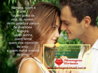   Namora, quem é bom, quem gosta da vida, de nuvem,  de rio gelado e parque de diversões. Namora, quem sonha, quem teima,   quem vive morrendo de amor  e quem morre vivendo de amar. Música: João Gilbero de Tom Jobim - Este seu olhar Montagem: maricarusocunha@pranos.com.br    www.pranos.com.br   www.mensagensvirtuais.com.br 