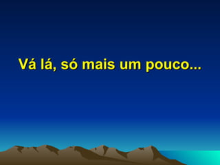 Vá lá, só mais um pouco... 