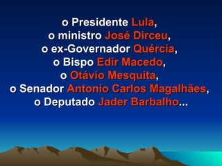 o Presidente  Lula ,  o ministro  José Dirceu ,  o ex-Governador  Quércia ,  o Bispo  Edir Macedo ,  o  Otávio Mesquita ,  o Senador  Antonio Carlos Magalhães ,  o Deputado  Jader Barbalho ... 