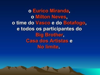 o  Eurico Miranda ,  o  Milton Neves ,  o time do  Vasco  e do  Botafogo ,  e todos os participantes do  Big Brother , Casa dos Artistas  e  No limite .  