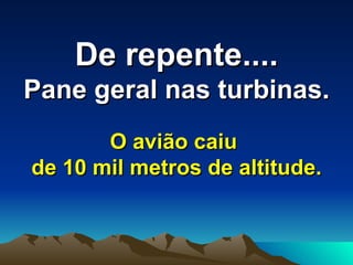 De repente....   Pane geral nas turbinas.   O avião caiu  de 10 mil metros de altitude. 