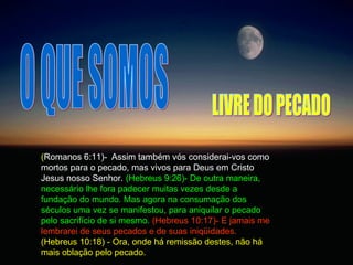 O QUE SOMOS ( Romanos 6:11)-  Assim também vós considerai-vos como mortos para o pecado, mas vivos para Deus em Cristo Jesus nosso Senhor.  (Hebreus 9:26)- De outra maneira, necessário lhe fora padecer muitas vezes desde a fundação do mundo. Mas agora na consumação dos séculos uma vez se manifestou, para aniquilar o pecado pelo sacrifício de si mesmo.   (Hebreus 10:17)- E jamais me lembrarei de seus pecados e de suas iniqüidades.  (Hebreus 10:18) - Ora, onde há remissão destes, não há mais oblação pelo pecado.  LIVRE DO PECADO 