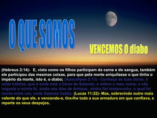 O QUE SOMOS (Hebreus 2:14)-  E, visto como os filhos participam da carne e do sangue, também ele participou das mesmas coisas, para que pela morte aniquilasse o que tinha o império da morte, isto é, o diabo;   (Apocalipse 2:13) - Conheço as tuas obras, e onde habitas, que é onde está o trono de Satanás; e reténs o meu nome, e não negaste a minha fé, ainda nos dias de Antipas, minha fiel testemunha, o qual foi morto entre vós, onde Satanás habita.  (Lucas 11:22)- Mas, sobrevindo outro mais valente do que ele, e vencendo-o, tira-lhe toda a sua armadura em que confiava, e reparte os seus despojos.  VENCEMOS O diabo 