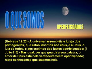O QUE SOMOS (Hebreus 12:23)- À universal assembléia e igreja dos primogênitos, que estão inscritos nos céus, e a Deus, o juiz de todos, e aos espíritos dos justos aperfeiçoados; (I João 2:5) - Mas qualquer que guarda a sua palavra, o amor de Deus está nele verdadeiramente aperfeiçoado; nisto conhecemos que estamos nele. APERFEIÇOADOS 