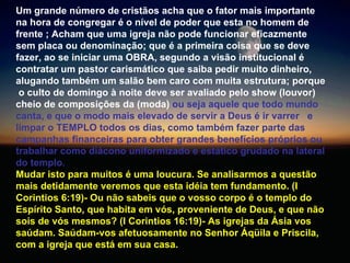 Um grande número de cristãos acha que o fator mais importante na hora de congregar é o nível de poder que esta no homem de frente ; Acham que uma igreja não pode funcionar eficazmente sem placa ou denominação; que é a primeira coisa que se deve fazer, ao se iniciar uma OBRA, segundo a visão institucional é contratar um pastor carismático que saiba pedir muito dinheiro, alugando também um salão bem caro com muita estrutura; porque  o culto de domingo à noite deve ser avaliado pelo show (louvor) cheio de composições da (moda)   ou seja aquele que todo mundo canta, e que o modo mais elevado de servir a Deus é ir varrer  e limpar o TEMPLO todos os dias, como também fazer parte das campanhas financeiras para obter grandes benefícios próprios ou  trabalhar como diácono uniformizado e estático grudado na lateral do templo. Mudar isto para muitos é uma loucura. Se analisarmos a questão mais detidamente veremos que esta idéia tem fundamento. (I Corintios 6:19)- Ou não sabeis que o vosso corpo é o templo do Espírito Santo, que habita em vós, proveniente de Deus, e que não sois de vós mesmos? (I Corintios 16:19)- As igrejas da Ásia vos saúdam. Saúdam-vos afetuosamente no Senhor Áqüila e Priscila, com a igreja que está em sua casa.  
