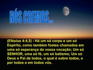 NÓS CREMOS... (Efésios 4:4,5) - Há um só corpo e um só Espírito, como também fostes chamados em uma só esperança da vossa vocação; Um só SENHOR, uma só fé, um só batismo; Um só Deus e Pai de todos, o qual é sobre todos, e por todos e em todos vós.  
